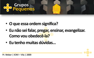 Grupos
          Pequenos

   • O que essa ordem significa?
   • Eu não sei falar, pregar, ensinar, evangelizar.
     Como vou obedecê-la?
   • Eu tenho muitas dúvidas...

Pr. Weber | ICNV – Vila | 2009
 