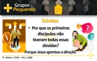 Grupos
          Pequenos

                                 Dúvidas
                         • Por que os primeiros
                              discípulos não
                           tiveram todas essas
                                 dúvidas?
                      Porque Jesus apontou a direção.
Pr. Weber | ICNV – Vila | 2009
 