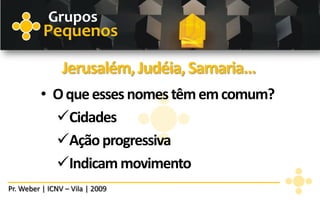 Grupos
          Pequenos

                Jerusalém, Judéia, Samaria...
         • O que esses nomes têm em comum?
           Cidades
           Ação progressiva
           Indicam movimento
Pr. Weber | ICNV – Vila | 2009
 