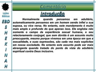 Normalmente quando pensamos em adultério,
automaticamente pensamos em um homem sendo infiel a sua
esposa, ou vice versa. No entanto, este mandamento é muito
mais amplo e profundo do que apenas isso. Ele engloba não
somente o campo da experiência sexual humana, e seu
relacionamento conjugal, que sem dúvida é um assunto muito
preocupante, mesmo porque vivemos em uma época em que a
sexualidade, e suas expressões, são cada vez mais explicitas
em nossa sociedade. No entanto este assunto pode ser mais
abrangente quando tratado do ponto de vista do adultério
espiritual contra Deus inclusive.
 