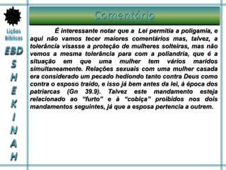 É interessante notar que a Lei permitia a poligamia, e
aqui não vamos tecer maiores comentários mas, talvez, a
tolerância visasse a proteção de mulheres solteiras, mas não
vemos a mesma tolerância para com a poliandria, que é a
situação em que uma mulher tem vários maridos
simultaneamente. Relações sexuais com uma mulher casada
era considerado um pecado hediondo tanto contra Deus como
contra o esposo traído, e isso já bem antes da lei, à época dos
patriarcas (Gn 39.9). Talvez este mandamento esteja
relacionado ao “furto” e à “cobiça” proibidos nos dois
mandamentos seguintes, já que a esposa pertencia a outrem.
 