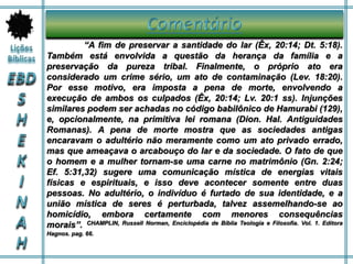 “A fim de preservar a santidade do lar (Êx, 20:14; Dt. 5:18).
Também está envolvida a questão da herança da família e a
preservação da pureza tribal. Finalmente, o próprio ato era
considerado um crime sério, um ato de contaminação (Lev. 18:20).
Por esse motivo, era imposta a pena de morte, envolvendo a
execução de ambos os culpados (Êx, 20:14; Lv. 20:1 ss). Injunções
similares podem ser achadas no código babilônico de Hamurabi (129),
e, opcionalmente, na primitiva lei romana (Dion. Hal. Antiguidades
Romanas). A pena de morte mostra que as sociedades antigas
encaravam o adultério não meramente como um ato privado errado,
mas que ameaçava o arcabouço do lar e da sociedade. O fato de que
o homem e a mulher tornam-se uma carne no matrimônio (Gn. 2:24;
Ef. 5:31,32) sugere uma comunicação mística de energias vitais
físicas e espirituais, e isso deve acontecer somente entre duas
pessoas. No adultério, o indivíduo é furtado de sua identidade, e a
união mística de seres é perturbada, talvez assemelhando-se ao
homicídio, embora certamente com menores consequências
morais”. CHAMPLIN, Russell Norman, Enciclopédia de Bíblia Teologia e Filosofia. Vol. 1. Editora
Hagnos. pag. 66.
 