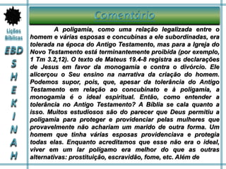 A poligamia, como uma relação legalizada entre o
homem e várias esposas e concubinas a ele subordinadas, era
tolerada na época do Antigo Testamento, mas para a Igreja do
Novo Testamento está terminantemente proibida (por exemplo,
1 Tm 3.2,12). O texto de Mateus 19.4-8 registra as declarações
de Jesus em favor da monogamia e contra o divórcio. Ele
alicerçou o Seu ensino na narrativa da criação do homem.
Podemos supor, pois, que, apesar da tolerância do Antigo
Testamento em relação ao concubinato e à poligamia, a
monogamia é o ideal espiritual. Então, como entender a
tolerância no Antigo Testamento? A Bíblia se cala quanto a
isso. Muitos estudiosos são do parecer que Deus permitiu a
poligamia para proteger e providenciar pelas mulheres que
provavelmente não achariam um marido de outra forma. Um
homem que tinha várias esposas providenciava e protegia
todas elas. Enquanto acreditamos que esse não era o ideal,
viver em um lar polígamo era melhor do que as outras
alternativas: prostituição, escravidão, fome, etc. Além de
 