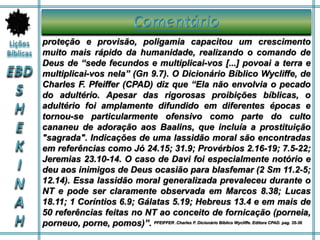 proteção e provisão, poligamia capacitou um crescimento
muito mais rápido da humanidade, realizando o comando de
Deus de “sede fecundos e multiplicai-vos [...] povoai a terra e
multiplicai-vos nela” (Gn 9.7). O Dicionário Bíblico Wycliffe, de
Charles F. Pfeiffer (CPAD) diz que “Ela não envolvia o pecado
do adultério. Apesar das rigorosas proibições bíblicas, o
adultério foi amplamente difundido em diferentes épocas e
tornou-se particularmente ofensivo como parte do culto
cananeu de adoração aos Baalins, que incluía a prostituição
"sagrada". Indicações de uma lassidão moral são encontradas
em referências como Jó 24.15; 31.9; Provérbios 2.16-19; 7.5-22;
Jeremias 23.10-14. O caso de Davi foi especialmente notório e
deu aos inimigos de Deus ocasião para blasfemar (2 Sm 11.2-5;
12.14). Essa lassidão moral generalizada prevaleceu durante o
NT e pode ser claramente observada em Marcos 8.38; Lucas
18.11; 1 Coríntios 6.9; Gálatas 5.19; Hebreus 13.4 e em mais de
50 referências feitas no NT ao conceito de fornicação (porneia,
porneuo, porne, pomos)”. PFEIFFER .Charles F. Dicionário Bíblico Wycliffe. Editora CPAD. pag. 35-36
 