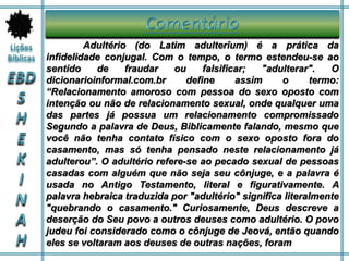 Adultério (do Latim adulterǐum) é a prática da
infidelidade conjugal. Com o tempo, o termo estendeu-se ao
sentido de fraudar ou falsificar; "adulterar". O
dicionarioinformal.com.br define assim o termo:
“Relacionamento amoroso com pessoa do sexo oposto com
intenção ou não de relacionamento sexual, onde qualquer uma
das partes já possua um relacionamento compromissado
Segundo a palavra de Deus, Biblicamente falando, mesmo que
você não tenha contato físico com o sexo oposto fora do
casamento, mas só tenha pensado neste relacionamento já
adulterou”. O adultério refere-se ao pecado sexual de pessoas
casadas com alguém que não seja seu cônjuge, e a palavra é
usada no Antigo Testamento, literal e figurativamente. A
palavra hebraica traduzida por "adultério" significa literalmente
"quebrando o casamento." Curiosamente, Deus descreve a
deserção do Seu povo a outros deuses como adultério. O povo
judeu foi considerado como o cônjuge de Jeová, então quando
eles se voltaram aos deuses de outras nações, foram
 