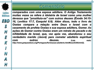 comparados com uma esposa adúltera. O Antigo Testamento
muitas vezes se refere à idolatria de Israel como uma mulher
devassa que "prostituiu-se" com outros deuses (Êxodo 34:15-
16, Levítico 17:7, Ezequiel 6:9). Além disso, todo o livro de
Oseias compara a relação entre Deus e Israel com o
casamento do profeta Oseias e sua esposa adúltera, Gomer. As
ações de Gomer contra Oseias eram um retrato do pecado e da
infidelidade de Israel, que, vez após vez, abandonou o seu
verdadeiro marido (Jeová) para cometer adultério espiritual
com outros deuses. (Leia mais:
http://www.gotquestions.org/Portugues/fornicacao-adulterio.html#ixzz3S39UmhiZ).
 