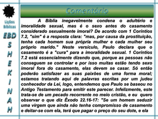 A Bíblia inegavelmente condena o adultério e
imoralidade sexual, mas é o sexo antes do casamento
considerado sexualmente imoral? De acordo com 1 Coríntios
7.2, "sim" é a resposta clara: "mas, por causa da prostituição,
tenha cada homem sua própria mulher e cada mulher seu
próprio marido." Neste versículo, Paulo declara que o
casamento é a "cura" para a imoralidade sexual. 1 Coríntios
7.2 está essencialmente dizendo que, porque as pessoas não
conseguem se controlar e por isso muitas estão tendo sexo
imoral fora do casamento, elas devem se casar. Só então
poderão satisfazer as suas paixões de uma forma moral;
estamos tratando aqui de palavras escritas por um judeu
conhecedor da Lei, logo, entendemos que Paulo se baseou no
Antigo Testamento para emitir este parecer. Infelizmente, este
trata-se de um pecado recorrente no meio cristão, e eu quero
observar o que diz Êxodo 22.16-17: "Se um homem seduzir
uma virgem que ainda não tenha compromisso de casamento
e deitar-se com ela, terá que pagar o preço do seu dote, e ela
 