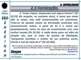 A infidelidade conjugal quebra a aliança assumida pelo casal diante de Deus e
dos homens.
Mas os covardes, os incrédulos, os depravados, os assassinos, os que cometem imoralidade sexual, os
que praticam feitiçaria, os idólatras e todos os mentirosos — o lugar deles será no lago de fogo que
arde com enxofre. Esta é a segunda morte".
Apocalipse 21:8
 