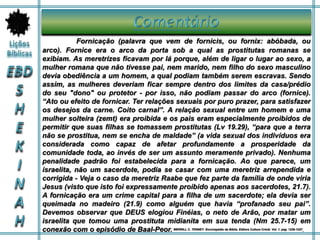 Fornicação (palavra que vem de fornicis, ou fornix: abóbada, ou
arco). Fornice era o arco da porta sob a qual as prostitutas romanas se
exibiam. As meretrizes ficavam por lá porque, além de ligar o lugar ao sexo, a
mulher romana que não tivesse pai, nem marido, nem filho do sexo masculino
devia obediência a um homem, a qual podiam também serem escravas. Sendo
assim, as mulheres deveriam ficar sempre dentro dos limites da casa/prédio
do seu "dono" ou protetor - por isso, não podiam passar do arco (fornice).
“Ato ou efeito de fornicar. Ter relações sexuais por puro prazer, para satisfazer
os desejos da carne. Coito carnal”. A relação sexual entre um homem e uma
mulher solteira (zemt) era proibida e os pais eram especialmente proibidos de
permitir que suas filhas se tomassem prostitutas (Lv 19.29), “para que a terra
não se prostitua, nem se encha de maldade” (a vida sexual dos indivíduos era
considerada como capaz de afetar profundamente a prosperidade da
comunidade toda, ao invés de ser um assunto meramente privado). Nenhuma
penalidade padrão foi estabelecida para a fornicação. Ao que parece, um
israelita, não um sacerdote, podia se casar com uma meretriz arrependida e
corrigida - Veja o caso da meretriz Raabe que fez parte da família de onde viria
Jesus (visto que isto foi expressamente proibido apenas aos sacerdotes, 21.7).
A fornicação era um crime capital para a filha de um sacerdote; ela devia ser
queimada no madeiro (21.9) como alguém que havia “profanado seu pai”.
Devemos observar que DEUS elogiou Finéias, o neto de Arão, por matar um
israelita que tomou uma prostituta midianita em sua tenda (Nm 25.7-15) em
conexão com o episódio de Baal-Peor. MERRILL C. TENNEY. Enciclopédia da Bíblia. Editora Cultura Cristã. Vol. 1. pag. 1226-1227.
 