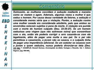 Outrossim, as mulheres convidam à sedução mediante a maneira
como se vestem e agem. Ademais, algumas vezes a mulher é que
seduz o homem. Por causa dessa variedade de fatores, a sedução é
considerada menos séria que a violação. Porém, a sedução contra
uma mulher casada era considerada adultério, pelo que ambos os
envolvidos estavam sujeitos à pena de morte. A violação era punida
com a morte do homem culpado (Deu. 22:25-27). Se um homem
seduzisse uma virgem (que não estivesse noiva) que consentisse
com o ato, então ele poderia corrigir o erro casando-se com ela
legalmente, além de pagar uma multa a seu pai. Se o pai não
permitisse o casamento, a jovem não se casava, e o culpado tinha
de pagar uma importância adicional. Se um sedutor se casasse com
a jovem a quem seduzira, nunca poderia divorciar-se dela (Deu.
22:29).” CHAMPLIN, Russell Norman, Enciclopédia de Bíblia Teologia e Filosofia. Vol. 1. Editora
Hagnos. pag. 968-969.
 