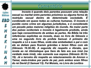 Incesto é quando dois parentes possuem uma relação
sexual ou marital entre parentes próximos ou alguma forma de
restrição sexual dentro de determinada sociedade. É
condenado em quase todas as culturas humanas. O incesto é
punido como crime em algumas jurisdições, e é considerado
um pecado pelas maiores religiões do mundo. Na maior parte
dos países ocidentais o incesto é legalmente proibido, ainda
que haja consentimento de ambas as partes. Na Bíblia há três
referências explícitas ao incesto, duas no livro de Gênesis e
uma no segundo livro do profeta Samuel. A primeira diz
respeito a Ló e suas filhas, onde elas embebedam o pai e com
ele se deitam para ficarem grávidas e terem filhos com ele
(Gênesis 19.30-38). A segunda diz respeito a Abraão, que
revela ao rei Abimeleque que Sara de fato era sua irmã (na
verdade meia irmã), não somente sua esposa (Gênesis 20.10-
16). Já a terceira diz respeito ao relacionamento de Amnon e
Tamar, meio-irmãos por parte de pai, pois ambos eram filhos
do rei David (2 Samuel 13). Foi Moisés, no Livro de Levítico
 