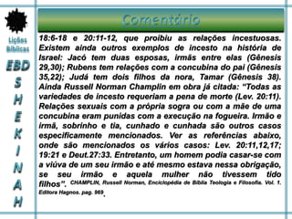 18:6-18 e 20:11-12, que proibiu as relações incestuosas.
Existem ainda outros exemplos de incesto na história de
Israel: Jacó tem duas esposas, irmãs entre elas (Gênesis
29,30); Rubens tem relações com a concubina do pai (Gênesis
35,22); Judá tem dois filhos da nora, Tamar (Gênesis 38).
Ainda Russell Norman Champlin em obra já citada: “Todas as
variedades de incesto requeriam a pena de morte (Lev. 20:11).
Relações sexuais com a própria sogra ou com a mãe de uma
concubina eram punidas com a execução na fogueira. Irmão e
irmã, sobrinho e tia, cunhado e cunhada são outros casos
especificamente mencionados. Ver as referências abaixo,
onde são mencionados os vários casos: Lev. 20:11,12,17;
19:21 e Deut.27:33. Entretanto, um homem podia casar-se com
a viúva de um seu irmão e até mesmo estava nessa obrigação,
se seu irmão e aquela mulher não tivessem tido
filhos”. CHAMPLIN, Russell Norman, Enciclopédia de Bíblia Teologia e Filosofia. Vol. 1.
Editora Hagnos. pag. 969.
 