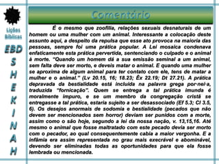 É o mesmo que zoofilia, relações sexuais desnaturais de um
homem ou uma mulher com um animal. Interessante a colocação deste
assunto aqui, a despeito da repulsa que esse ato provoca na maioria das
pessoas, sempre foi uma prática popular. A Lei mosaica condenava
enfaticamente esta prática pervertida, sentenciando o culpado e o animal
à morte. “Quando um homem dá a sua emissão seminal a um animal,
sem falta deve ser morto, e deveis matar o animal. E quando uma mulher
se aproxima de algum animal para ter contato com ele, tens de matar a
mulher e o animal.” (Lv 20.15, 16; 18.23; Êx 22.19; Dt 27.21). A prática
depravada da bestialidade está incluída na palavra grega por·neí·a,
traduzida “fornicação”. Quem se entrega a tal prática imunda é
moralmente impuro, e se um membro da congregação cristã se
entregasse a tal prática, estaria sujeito a ser desassociado (Ef 5.3; Cl 3.5,
6). Os desejos anormais de sodomia e bestialidade (pecados que não
devem ser mencionados sem horror) deviam ser punidos com a morte,
assim como o são hoje, segundo a lei da nossa nação, v. 13,15,16. Até
mesmo o animal que fosse maltratado com este pecado devia ser morto
com o pecador, ao qual consequentemente cabia a maior vergonha. E a
infâmia era assim representada no grau mais execrável e abominável,
devendo ser eliminadas todas as oportunidades para que ela fosse
lembrada ou mencionada.
 