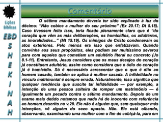 O sétimo mandamento deveria ter sido explicado à luz do
décimo: “Não cobice a mulher do seu próximo” (Ex 20.17; Dt 5.18).
Caso tivessem feito isso, teria ficado plenamente claro que é “do
coração que vêm as más deliberações, os homicídios, os adultérios,
as imoralidades...” (Mt 15.19). Os inimigos de Cristo condenavam os
atos exteriores. Pelo menos era isso que enfatizavam. Quando
convinha aos seus propósitos, eles podiam ser muitíssimo severos
para com aqueles que cometiam um adultério literal ou concreto (Jo
8.1-11). Entretanto, Jesus considera que os maus desejos do coração
já constituem adultério, assim como considera que o ódio do coração
já é homicídio. Só é necessário acrescentar que o que é dito ao
homem casado, também se aplica à mulher casada. A infidelidade no
vínculo matrimonial é sempre errada. Naturalmente, isso significa que
qualquer tendência que suscite tal infidelidade — por exemplo, a
intenção de uma pessoa solteira de romper um matrimônio — é
igualmente um pecado contra o sétimo mandamento. Depois de um
exame mais detido notamos que nada há de inocente com referência
ao homem descrito no v.28. Ele não é alguém que, sem quaisquer más
intenções, vê alguém do sexo oposto. Não. Ele está olhando,
observando, examinando uma mulher com o fim de cobiçá-la, para em
 