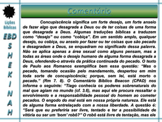Concupiscência significa um forte desejo, um forte anseio
de fazer algo que desagrada a Deus ou de ter coisas de uma forma
que desagrada a Deus. Algumas traduções bíblicas a traduzem
como “desejo” ou como “cobiça”. Em um sentido amplo, qualquer
desejo, ou cobiça, ou anseio por fazer ou ter coisas que são pecado
e desagradam a Deus, se enquadram no significado dessa palavra.
Não se aplica apenas a área sexual como alguns pensam, mas a
todas as áreas onde o desejo humano de alguma forma desagrada a
Deus, ofendendo-o através da prática continuada do pecado. O texto
de Paulo aos Romanos exemplifica bem essa questão: “Mas o
pecado, tomando ocasião pelo mandamento, despertou em mim
toda sorte de concupiscência; porque, sem lei, está morto o
pecado.” (Rm 7. 8). O Comentário Bíblico Beacon (CPAD) nos
informa o seguinte: “Tiago conhecia os poderes sobrenaturais do
mal que agiam no mundo (cf. 3.6), mas aqui ele procura ressaltar o
envolvimento e a responsabilidade pessoal do homem ao cometer
pecados. O engodo do mal está em nossa própria natureza. Ele está
de alguma forma entrelaçado com a nossa liberdade. A questão é:
“Será que eu preferiria ser livre, tentado e ter a possibilidade de
vitória ou ser um ‘bom’ robô?” O robô está livre de tentação, mas ele
 