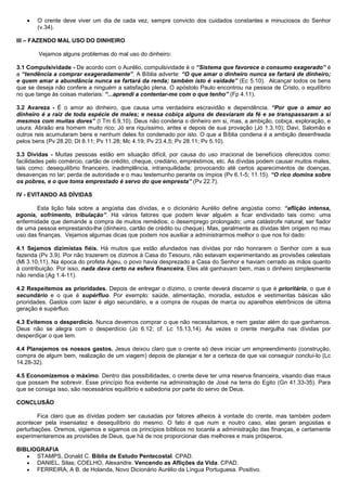 • O crente deve viver um dia de cada vez, sempre convicto dos cuidados constantes e minuciosos do Senhor
(v.34).
III – FAZENDO MAL USO DO DINHEIRO
Vejamos alguns problemas do mal uso do dinheiro:
3.1 Compulsividade - De acordo com o Aurélio, compulsividade é o “Sistema que favorece o consumo exagerado” é
a “tendência a comprar exageradamente”. A Bíblia adverte: “O que amar o dinheiro nunca se fartará de dinheiro;
e quem amar a abundância nunca se fartará da renda; também isto é vaidade” (Ec 5.10). Alcançar todos os bens
que se deseja não confere a ninguém a satisfação plena. O apóstolo Paulo encontrou na pessoa de Cristo, o equilíbrio
no que tange às coisas materiais: “...aprendi a contentar-me com o que tenho” (Fp 4.11).
3.2 Avareza - É o amor ao dinheiro, que causa uma verdadeira escravidão e dependência. “Por que o amor ao
dinheiro é a raiz de toda espécie de males; e nessa cobiça alguns de desviaram da fé e se transpassaram a si
mesmos com muitas dores” (I Tm 6.9,10). Deus não condena o dinheiro em si, mas, a ambição, cobiça, exploração, e
usura. Abraão era homem muito rico; Jó era riquíssimo, antes e depois de sua provação (Jó 1.3,10); Davi, Salomão e
outros reis acumularam bens e nenhum deles foi condenado por isto. O que a Bíblia condena é a ambição desenfreada
pelos bens (Pv 28.20; Dt 8.11; Pv 11.28; Mc 4.19; Pv 23.4,5; Pv 28.11; Pv 5.10).
3.3 Dívidas - Muitas pessoas estão em situação difícil, por causa do uso irracional de benefícios oferecidos como:
facilidades pelo comércio, cartão de crédito, cheque, crediário, empréstimos, etc. As dívidas podem causar muitos males,
tais como: desequilíbrio financeiro, inadimplência, intranquilidade; provocando até certos aparecimentos de doenças,
desavenças no lar; perda de autoridade e o mau testemunho perante os ímpios (Pv 6.1-5; 11.15). “O rico domina sobre
os pobres, e o que toma emprestado é servo do que empresta” (Pv 22.7).
IV - EVITANDO AS DÍVIDAS
Esta lição fala sobre a angústia das dívidas, e o dicionário Aurélio define angústia como: “aflição intensa,
agonia, sofrimento, tribulação”. Há vários fatores que podem levar alguém a ficar endividado tais como: uma
enfermidade que demande a compra de muitos remédios; o desemprego prolongado; uma catástrofe natural; ser fiador
de uma pessoa emprestando-lhe (dinheiro, cartão de crédito ou cheque). Mas, geralmente as dívidas têm origem no mau
uso das finanças. Vejamos algumas dicas que podem nos auxiliar a administrarmos melhor o que nos foi dado:
4.1 Sejamos dizimistas fiéis. Há muitos que estão afundados nas dívidas por não honrarem o Senhor com a sua
fazenda (Pv 3.9). Por não trazerem os dízimos à Casa do Tesouro, não estavam experimentando as provisões celestiais
(Ml 3.10,11). Na época do profeta Ageu, o povo havia desprezado a Casa do Senhor e haviam cerrado as mãos quanto
à contribuição. Por isso, nada dava certo na esfera financeira. Eles até ganhavam bem, mas o dinheiro simplesmente
não rendia (Ag 1.4-11).
4.2 Respeitemos as prioridades. Depois de entregar o dízimo, o crente deverá discernir o que é prioritário, o que é
secundário e o que é supérfluo. Por exemplo: saúde, alimentação, moradia, estudos e vestimentas básicas são
prioridades. Gastos com lazer é algo secundário, e a compra de roupas de marca ou aparelhos eletrônicos de última
geração é supérfluo.
4.3 Evitemos o desperdício. Nunca devemos comprar o que não necessitamos, e nem gastar além do que ganhamos.
Deus não se alegra com o desperdício (Jo 6.12; cf. Lc 15.13,14). Às vezes o crente mergulha nas dívidas por
desperdiçar o que tem.
4.4 Planejemos os nossos gastos. Jesus deixou claro que o crente só deve iniciar um empreendimento (construção,
compra de algum bem, realização de um viagem) depois de planejar e ter a certeza de que vai conseguir concluí-lo (Lc
14.28-32).
4.5 Economizemos o máximo. Dentro das possibilidades, o crente deve ter uma reserva financeira, visando dias maus
que possam lhe sobrevir. Esse princípio fica evidente na administração de José na terra do Egito (Gn 41.33-35). Para
que se consiga isso, são necessários equilíbrio e sabedoria por parte do servo de Deus.
CONCLUSÃO
Fica claro que as dívidas podem ser causadas por fatores alheios à vontade do crente, mas também podem
acontecer pela insensatez e desequilíbrio do mesmo. O fato é que num e noutro caso, elas geram angústias e
perturbações. Oremos, vigiemos e sigamos os princípios bíblicos no tocante a administração das finanças, e certamente
experimentaremos as provisões de Deus, que há de nos proporcionar dias melhores e mais prósperos.
BIBLIOGRAFIA
• STAMPS, Donald C. Bíblia de Estudo Pentecostal. CPAD.
• DANIEL, Silas; COELHO, Alexandre. Vencendo as Aflições da Vida. CPAD.
• FERREIRA, A B. de Holanda, Novo Dicionário Aurélio da Língua Portuguesa. Positivo.
 