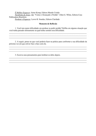 É Melhor Esquecer. Jaime Kemp, Editora Mundo Cristão
       Parábolas de Jesus, cáp. “Como é Alcançado o Perdão”. Ellen G. White, Editora Casa
Publicadora Brasileira
       Perdoar e Esquecer. Lewis B. Smedes, Editora Claridade

                                     Momento de Reflexão

       1. Você tem maior dificuldade em perdoar ou pedir perdão? Reflita em alguma situação que
você tenha passado ultimamente na qual tenha sentido essa dificuldade.
________________________________________________________________________________
________________________________________________________________________________
________________________________________________________________________________

      2. A seguir, pense no que você poderia fazer na prática para confrontar a sua dificuldade da
próxima vez em que estiver face a face com ela.
________________________________________________________________________________
________________________________________________________________________________
________________________________________________________________________________

      3. Escreva seus pensamentos para lembrar-se deles depois.
________________________________________________________________________________
________________________________________________________________________________
________________________________________________________________________________
 