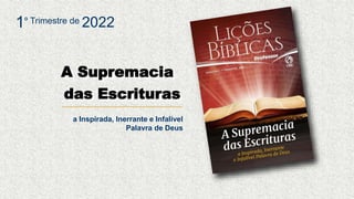 A Supremacia
das Escrituras
a Inspirada, Inerrante e Infalível
Palavra de Deus
1º Trimestre de 2022
 