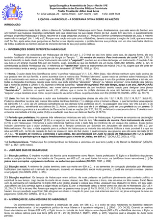 Igreja Evangélica Assembléia de Deus – Recife / PE
Superintendência das Escolas Bíblicas Dominicais
Pastor Presidente: Ailton José Alves
Av. Cruz Cabugá, 29 – Santo Amaro – CEP. 50040 – 000 Fone: 3084 1524
LIÇÃO 09 – HABACUQUE – A SOBERANIA DIVINA SOBRE AS NAÇÕES
INTRODUÇÃO
Estudaremos nesta lição, sobre o dilema do “profeta-levita” Habacuque com Deus. Analisaremos, que este servo do Senhor, era
um homem que buscava respostas perturbado pelo que observava na sua nação (Reino do Sul -Judá). Em seu livro, o questionamento
principal do profeta Habacuque a Deus, resume-se a duas perguntas cruciais: (1) Porque o Senhor contempla a maldade de Judá, e mesmo
assim não a castiga? (Hc 1.1-4); e (2) Porque uma nação corrupta como a Babilônia, deveria conquistar a nação de Judá, que era menos
má? Por fim, após estas duas perguntas ao Senhor e sua rápida resposta, o profeta termina sua profecia com um dos mais belos cânticos
da Bíblia, exaltando ao Senhor apesar da iminente derrota de seu povo pelos caldeus.
I – INFORMAÇÕES SOBRE O PROFETA HABACUQUE
Asseguram os estudiosos ser Habacuque da tribo de Levi […] O final de seu livro deixa claro que, de alguma forma, ele era
também habilitado oficialmente a participar da liturgia do Templo: “... Ao mestre de musica. Para instrumento de corda” (Hc 3.19). O
termo traduzido no texto citado como “instrumento de corda” é “neginoth”, que tem em si a ideia de tanger um instrumento. O capitulo 3 de
seu livro é um arranjo musical feito por ele mesmo. Logo, acredita-se que ele também era um levita (COELHO; DANIEL, 2012, p. 72). O
comentarista da Bíblia Pentecostal diz: “A referência ao “cantor-mor” sobre os instrumentos de música (Hc 3.19), sugere que ele pode ter
sido um músico levita a serviço do santo templo em Jerusalém” (STAMPS, 1995, p.1334).
1.1 Nome. O autor deste livro identifica-se como “o profeta Habacuque” (1.1; 3.1). Além disso, não oferece nenhum outro dado acerca de
sua pessoa nem de sua família; e como acontece com a maioria dos “Profetas Menores”, quase nada se conhece sobre Habacuque. Ele
não é mencionado em nenhum outro lugar da Bíblia (ELLISSEN, 2012, p. 372). Habacuque é um dos profetas pré-exílicos e só ele, em
todas as Sagradas Escrituras, recebe esse nome, que pode significar “abraçado”, “abraço” ou “abraço amoroso”. Uma tradição dos rabinos
liga o nome do profeta a (2Reis 4.16), fazendo-o filho da sunamita: “Disse-lhe o profeta: Por este tempo, daqui a um ano, ABRAÇARÁS
um filho” […]. Segundo especialistas, seu nome deriva provavelmente de um vocábulo assirio usado para designar uma planta
“hambakuku” . Jerônimo, no quinto seculo d.C., afirmou que o nome do profeta derivava de uma raiz hebraica cujo significado era
“segurar”, e que recebera esse nome, ou por causa do seu amor a Deus, ou porque lutara com Ele (COELHO; DANIEL, 2012, pp. 70-71).
1.2 Livro. No livro de Habacuque o autor usa ilustrações e comparações cheias de vida (Hc 1.8,11,14,15; 2.5,11,14,16,17; 3.6,8-11).
Podemos identificar na obra pelo menos três estilos literários distintos: (1) o diálogo entre o homem e Deus, o que faz lembrar uma especie
de diário (Hc 1.1—2.5); (2) um conteúdo semelhante ao dos demais livros proféticos do AT, na passagem dos cinco “ais” (Hc 2.6-20); e (3)
uma parte poética,, semelhante aos salmos (Hc 3). Assim, podemos dizer que ele é um diálogo, pode ser uma profecia ou um poema. O
livro demonstra a grandeza e a excelência de Deus sobre todas as nações (Hc 2.20; 3.6,12), enfatizando a soberania divina. E destaca com
a mesma intensidade a fé dos justos (2.4) e a exultação que deve ser dada ao Senhor (3.18,19).
1.3 Período que profetizou. Há apenas três referencias históricas em todo o livro de Habacuque. A primeira se encontra na declaração
“Deus esta no seu santo templo” (2.20) e a segunda, na nota ao final do livro “Ao mestre de musica. Para instrumento de corda”
(3.19); e em Habacuque (1.6) temos a outra referência histórica onde o texto fala da iminência de um ataque dos caldeus. Esses textos
indicam claramente que o autor profetizou antes de o Templo construído por Salomão em Jerusalém ser destruído em 586 a.C. por
Nabucodonosor. Por isso, a data sugerida para a profecia de Habacuque na maioria dos estudiosos bíblicos a mais provável é a que se
situa em 609 a.C., no fim do reinado do bom rei Josias no reino do Sul (Judá), o qual começou seu governo aos oito anos de idade (2 Cr
34.1-33). “O quadro de violência, contendas e apostasias, tão generalizadas em Judá na época de Habacuque (Hc 1.2-4), parece
caber dentro do período que se seguiu imediatamente após a morte de Josias, em 609 a.C” (SCHULTZ, 2009, p. 472).
1.4 Contemporâneos. “Habacuque foi contemporâneo de Sofonias e Jeremias em sua terra (Judá) e de Daniel na Babilônia” (MEARS,
1997, p. 282 – grifo nosso).
II – JUDÁ NOS DIAS DE HABACUQUE
2.1 Situação política. O império mundial da Assíria caíra exatamente como Naum havia profetizado. O Egito e a Babilônia disputavam
então a posição de liderança. Na batalha de Carquemis, em 605 a.C, na qual Josias foi morto, os babilônios foram vencedores […] Os
juizes eram corruptos e julgavam conforme os subornos que recebiam (MEARS, 1997, p. 282).
2.2 Situação social. A reforma de Josias terminou com sua morte em 609 a.C, e as sementes de corrupção plantadas por Manassés
frutificaram com rapidez sob o reinado de Jeoaquim, trazendo um desequilíbrio social muito grande […] Judá era corrupto e estava prestes
a ser julgado (ELLISSEN, 2012, p. 373).
2.3 Situação espiritual. Os tempos de Habacuque eram críticos. As suas palavras se justificam plenamente pelo contexto político e
espiritual de seu tempo. Logo depois da morte do rei Josias. Joacaz, seu filho, assume o trono, mas só reina por três meses. Faraó Neco
vem da campanha em Carquemis no Egito (605 a.C), depõe Joacaz e coloca seu irmão, Jeoaquim (ou Eliaquim) no trono, em seu lugar.
Judá (Reino do Sul) começa agora a pagar tributo ao Egito. E pior: a impiedade voltou a reinar como nos dias do rei Manassés (2Cr 33.1-
20; 2Rs 21 1-18) e de seu filho Amom que seguiu bem os passos maus do pai (2 Rs 21.19-26; 2 Cr 33.21-25). As reformas feitas por Josias
haviam tido um resultado superficial. Não atingiram em cheio o coração do povo que, mal enterrara seu bom rei, já se entregava de novo ao
paganismo (COELHO; DANIEL, 2012, p. 75).
III – A SITUAÇÃO DE JUDÁ NOS DIAS DE HABACUQUE
Os acontecimentos que acarretaram a destruição de Judá, em 586 a.C, e o exílio de seus habitantes na Babilônia estavam
diretamente relacionados à incompetência política de seus líderes e à apostasia religiosa […] (2Rs21; 2Cr 34,35). Quando os assírios
foram derrotados em Nínive (612 a.C), o Egito tomou o controle de Judá. Alguns anos depois (605 a.C), a Babilônia derrotou o Egito e
levou os judeus cativos para sua terra (2Rs 24.18 - 25.12) (SCHULT; SMITH, 2005, p. 227). Vejamos qual a situação de Judá neste
período:
 