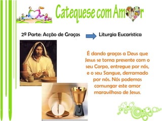 2ª Parte: Acção de Graças         Liturgia Eucaristica


                             É dando graças a Deus que
                            Jesus se torna presente com o
                            seu Corpo, entregue por nós,
                             e o seu Sangue, derramado
                                por nós. Nós podemos
                                 comungar este amor
                                maravilhoso de Jesus.
 