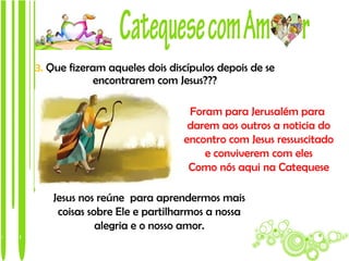 3. Que fizeram aqueles dois discípulos depois de se
             encontrarem com Jesus???

                                Foram para Jerusalém para
                                darem aos outros a noticia do
                               encontro com Jesus ressuscitado
                                   e conviverem com eles
                                Como nós aqui na Catequese

   Jesus nos reúne para aprendermos mais
    coisas sobre Ele e partilharmos a nossa
             alegria e o nosso amor.
 