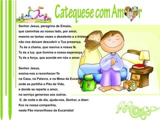Senhor Jesus, peregrino de Emaús,
que caminhas ao nosso lado, por amor,
mesmo se tantas vezes o desalento e a tristeza
não nos deixam descobrir a Tua presença.
Tu és a chama, que reaviva a nossa fé.
Tu és a luz, que ilumina a nossa esperança.
Tu és a força, que acende em nós o amor.


Senhor Jesus,
ensina-nos a reconhecer-Te
na Casa, na Palavra, e na Mesa da Eucaristia,
onde se partilha o Pão da Vida,
e donde se reparte o amor,
no serviço generoso aos outros.
E, de noite e de dia, ajuda-nos, Senhor, a dizer:
fica na nossa companhia,
neste Pão maravilhoso da Eucaristia!
 