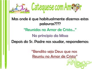 Mas onde é que habitualmente dizemos estas
                palavras????
       “Reunidos no Amor de Cristo…”
            No príncipio da Missa
Depois do Sr. Padre nos saudar, respondemos:

           “Bendito seja Deus que nos
           Reuniu no Amor de Cristo”
 