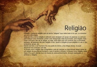 Religião
Religião: a palavra religião vem do termo “religare” que nada mais é do que re conectar-
se com a divindade.
Hoje em dia o termo religião é utilizado para designar um grupo de pessoas ou crenças
que cultuam uma divindade, porém esta designação está equivocada, pois religião nada
mais é do que o ato de se religar, ou seja, toda ação que nos conecte com a divindade,
portanto, as pessoas não têm religião e sim, fazem a religião já que religião é o ato e não
a doutrina, grupo, etc.
Dentro de todo o ser humano há uma parte do divino, uma chispa divina, na qual
devemos nos conectar com ela.
A Gnosis como religião não é dogmática, pois as crenças ou descrenças fazem parte de
um estado de ignorância humana, o que é oposto à Gnosis. A Gnosis como religião nada
mais é do que o ato de viver em busca do autoconhecimento, da auto realização, é
produzir o religare.
 