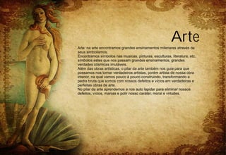 Arte
Arte: na arte encontramos grandes ensinamentos milenares através de
seus simbolismos.
Encontramos símbolos nas musicas, pinturas, esculturas, literatura, etc.
símbolos estes que nos passam grandes ensinamentos, grandes
verdades cósmicas imutáveis.
Além das obras artísticas, o pilar da arte também nos guia para que
possamos nos tornar verdadeiros artistas, porém artista de nossa obra
interior, na qual vamos pouco à pouco construindo, transformando a
pedra bruta que somos com nossos defeitos e vícios em verdadeiras e
perfeitas obras de arte.
No pilar da arte aprendemos a nos auto lapidar para eliminar nossos
defeitos, vícios, manias e polir nosso caráter, moral e virtudes.
 