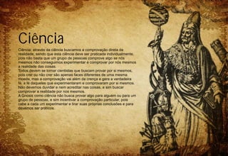 Ciência
Ciência: através da ciência buscamos a comprovação direta da
realidade, sendo que esta ciência deve ser praticada individualmente,
pois não basta que um grupo de pessoas comprove algo se nós
mesmos não conseguimos experimentar e comprovar por nós mesmos
a realidade das coisas.
Todos devem se tornar cientistas que buscam provar por si mesmos,
pois crer ou não crer são apenas faces diferentes de uma mesma
moeda, mas a comprovação vai além da crença e gera a verdadeira
fé, a fé daqueles que experimentaram e comprovaram por si mesmos.
Não devemos duvidar e nem acreditar nas coisas, e sim buscar
comprovar a realidade por nos mesmos.
A Gnosis como ciência não busca provar algo para alguém ou para um
grupo de pessoas, e sim incentivar a comprovação particular, pois
cabe a cada um experimentar e tirar suas próprias conclusões e para
devemos ser práticos.
 