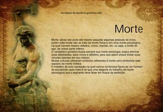 As bases da doutrina gnóstica são:




                                                   Morte
Morte: talvez isto pode até mesmo assustar algumas pessoas de início,
porém esta morte não se trata da morte física e sim uma morte psicológica,
na qual morrem nossos defeitos, vícios, manias, etc. ou seja, a morte do
ego, de nossa parte inferior.
O verdadeiro gnóstico busca sempre sua morte psicologia, busca eliminar
suas debilidades, seus vícios e defeitos, para que assim possa brotar suas
virtudes latentes em seu interior.
Muitas culturas utilizaram símbolos referentes à morte para simbolizar este
aspecto da morte mística.
O trabalho de auto lapidação na qual vemos na famosa figura de um homem
se esculpindo nada mais é do que uma alegoria do trabalho de morte
psicológica que o aspirante deve fazer em busca da perfeição.
 