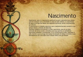 Nascimento
Nascimento: este é o nascimento espiritual na qual o aspirante deve passar
para se conectar com a divindade ou para se auto realizar, é o nascimento
da água e do fogo tão falado nas sagradas escrituras, porém compreendido
por poucos.
O nascimento é o trabalho alquímico que o aspirante faz para construir o seu
templo interior, o templo de Salomão.
Grandes mistérios se encerram no fator nascimento, pois foi um fator
ensinado de forma oculta e simbólica para que apenas os verdadeiros
aspirantes pudessem compreender, é um conhecimento oculto, guardado à
sete chaves e que ao longo dos tempo foi passado de lábios à ouvidos e que
desvelaremos em uma lição mais à frente neste curso de Gnosis.
 