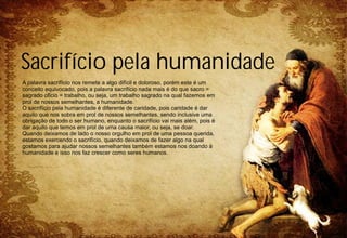 Sacrifício pela humanidade
A palavra sacrifício nos remete a algo difícil e doloroso, porém este é um
conceito equivocado, pois a palavra sacrifício nada mais é do que sacro =
sagrado oficio = trabalho, ou seja, um trabalho sagrado na qual fazemos em
prol de nossos semelhantes, a humanidade.
O sacrifício pela humanidade é diferente de caridade, pois caridade é dar
aquilo que nos sobra em prol de nossos semelhantes, sendo inclusive uma
obrigação de todo o ser humano, enquanto o sacrifício vai mais além, pois é
dar aquilo que temos em prol de uma causa maior, ou seja, se doar.
Quando deixamos de lado o nosso orgulho em prol de uma pessoa querida,
estamos exercendo o sacrifício, quando deixamos de fazer algo na qual
gostamos para ajudar nossos semelhantes também estamos nos doando à
humanidade e isso nos faz crescer como seres humanos.
 