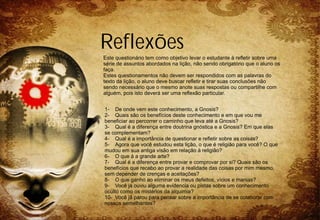 Reflexões
Este questionário tem como objetivo levar o estudante à refletir sobre uma
série de assuntos abordados na lição, não sendo obrigatório que o aluno os
faça.
Estes questionamentos não devem ser respondidos com as palavras do
texto da lição, o aluno deve buscar refletir e tirar suas conclusões não
sendo necessário que o mesmo anote suas respostas ou compartilhe com
alguém, pois isto deverá ser uma reflexão particular.


1- De onde vem este conhecimento, a Gnosis?
2- Quais são os benefícios deste conhecimento e em que vou me
beneficiar ao percorrer o caminho que leva até a Gnosis?
3- Qual é a diferença entre doutrina gnóstica e a Gnosis? Em que elas
se complementam?
4- Qual é a importância de questionar e refletir sobre as coisas?
5- Agora que você estudou esta lição, o que é religião para você? O que
mudou em sua antiga visão em relação à religião?
6- O que á a grande arte?
7- Qual é a diferença entre provar e comprovar por si? Quais são os
benefícios que recebo ao provar a realidade das coisas por mim mesmo,
sem depender de crenças e aceitações?
8- O que ganho ao eliminar os meus defeitos, vícios e manias?
9- Você já ouviu alguma evidencia ou pistas sobre um conhecimento
oculto como os mistérios da alquimia?
10- Você já parou para pensar sobre a importância de se colaborar com
nossos semelhantes?
 