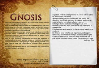 Seja bem vindo à nossa primeira de várias outras lições
                                                                        do nosso curso de Gnosis.
                                                                        Nesta primeira lição abordaremos o que vem a ser
                                                                        Gnosis, o significado e origem da palavra assim como
Muitos se perguntam o que vem a ser Gnosis, uma simples palavra         suas variações em outras culturas e povos.
que tem um significado tão amplo.                                       Esta lição é uma porta de entrada para um novo
Hoje em dia existem diversos cursos de Gnosis espalhados pelo país      universo, para uma nova visão sobre si e sobre tudo à
ministrados por diversas instituições, porém ainda sim existem          nossa volta.
muitas pessoas que nunca ouviram falar sequer esta palavra e não        Estudaremos nesta aula os fundamentos do gnosticismo
possuem acesso à um curso presencial.
                                                                        moderno.
Pensando nestas pessoas que anseiam pela sabedoria porém não
possuem acesso à uma instrução de qualidade que foi criado este         No final de cada aula haverá algumas questões para
curso de Gnosis, para que qualquer pessoa possa ter acesso à este       reflexões particulares em relação ao conteúdo da lição.
conhecimento maravilhoso.                                               Espero que façam um bom uso deste material e que o
Esta é uma produção independente que pode ser divulgada e               que nele é abordado possa lhe ser útil em alguma coisa.
distribuída livremente por qualquer pessoa ou instituição, desde que                                                Jeferson Dias
se mantenha o texto e a diagramação original. Não é permitido usar
este material para fins comerciais ou qualquer outro benefício
financeiro.
Espero que este material seja útil para você e caso seja, compartilhe
com seus amigos e familiares.




                  Texto e diagramação: Jeferson Dias Araújo
                                     Lição 1- O que é Gnosis
                             Primeira edição - Março de 2013
 