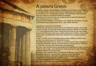 A palavra Gnosis
A palavra “Gnosis” vem do grego e significa conhecimento, porém não é
um conhecimento comum e corrente que adquirimos com leituras, cursos
ou escolas, é um conhecimento superior, transcendental, conhecimento
este que surge da experiência direta da realidade.
A Gnosis é um conhecimento que surge de dentro para fora através do
auto conhecimento de si mesmo.
O termo Gnosis também é associado à um estado de iluminação, na qual
o iluminado toma conhecimento de si e das coisas externas.

A gnosis na história da humanidade.
A Gnosis foi estudada por vários povos em diferentes épocas, sendo que
o termo “Gnosis” foi mais difundiodo pelos gnósticos cristãos dos séculos
1 e 2, que posteriormente foram extinguidos pelo fato de que suas idéias
acerca do cristianismo não eram aceitas pela igreja de Roma, já que estes
ideiais eram completamente diferentes daqueles que a igreja pretendia
difundir.
Porém a Gnosis não foi estudada apenas pelos cristãos primitivos mas
também por outros povos em diferentes épocas.
No antigo Egito podemos ver traços do gnosticismo em suas mitologias e
pinturas que retratam através da arte simbólica conhecimentos milenares
e universais, que são alvos de estudos dos gnósticos.
Na índia, este conhecimento transcendental foi chamado de Jnana, dando
origem à Jnana Yoga, uma vertente da Yoga que busca a auto realização
espiritual através do conhecimento.
Em Roma, este conhecimento foi chamado de Noscete, que é uma
abreviação do termo “noscet ipsum” que quer dizer conheça-te.
Os antigos cabalista atribuíram o sephirot oculto Daath como
representação deste sagrado conhecimento.
A Gnosis também é mencionada nos evangelhos gnósticos de Nag
Hamadhi, conhecidos como evangelhos apócrifos.
 