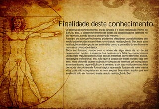 Finalidade deste conhecimento
  O objetivo do conhecimento, ou da Gnosis é a auto realização íntima do
  Ser, ou seja, o desenvolvimento de todas as possibilidades latentes no
  ser humano, sendo assim o objetivo do mesmo.
  Através do autoconhecimento podemos despertar possibilidades até
  então adormecidas e caminhar rumo à auto realização do Ser, esta auto
  realização também pode ser entendida como a conexão do ser humano
  com a sua divindade interior.
  Todo ser humano nasce com o anelo de algo além de si, de se
  desenvolver, porém, a maioria das pessoas por falta de conhecimento
  utiliza este impulso para buscar coisas externas como dinheiro, status,
  realização profissional, etc. não que a busca por estas coisas seja um
  erro, mas o fato de querer substituir conquistas internas por conquistas
  externas é como tapar o Sol com a peneira, e por isso muitos em seu leito
  de morte descobrem de forma trágica que nada fizeram de valor nesta
  vida, pois não conquistaram e nem sequer buscaram aquilo que em
  essência todo ser humano anela: a auto realização do Ser.
 