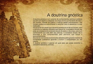 A doutrina gnóstica
A doutrina gnóstica é um conjunto de conhecimentos teóricos e práticos
que tem por objetivo o despertar da chispa divina que há dentro de todo o
ser humano. Através da prática e vivência destes ensinamentos o ser
humano poderá se autoconhecer e caminhar rumo à sabedoria e a auto
realização.
Há que se ter em mente que a doutrina gnóstica em si não é a Gnosis, e sim
o caminho ou métodos utilizados para adquiri-la. A verdadeira Gnosis não
pode ser simplesmente ensinada através de textos e discursos, pois é um
conhecimento que está além das palavras. A verdadeira Gnosis não é
ensinada e sim compreendida pelo discípulo que busca o
autoconhecimento.
Através da vivencia dos ensinamentos deixados pelos grandes mestres da
humanidade poderemos aprender a buscar o conhecimento por nos
mesmo.
A doutrina gnóstica é apenas um guia para que possa encontrar a
verdadeira sabedoria, a Gnosis.
 