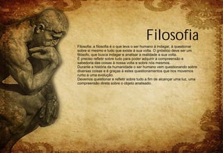 Filosofia
Filosofia: a filosofia é o que leva o ser humano à indagar, à questionar
sobre si mesmo e tudo que existe à sua volta. O gnóstico deve ser um
filósofo, que busca indagar e analisar a realidade a sua volta.
É preciso refletir sobre tudo para poder adquirir a compreensão e
sabedoria das coisas à nossa volta e sobre nós mesmos.
Durante a história da humanidade o ser humano vem questionando sobre
diversas coisas e é graças à estes questionamentos que nos movemos
rumo à uma evolução.
Devemos questionar e refletir sobre tudo a fim de alcançar uma luz, uma
compreensão direta sobre o objeto analisado.
 