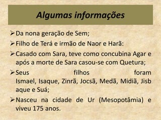 Algumas informações
Da nona geração de Sem;
Filho de Terá e irmão de Naor e Harã:
Casado com Sara, teve como concubina Agar e
 após a morte de Sara casou-se com Quetura;
Seus                filhos              foram
 Ismael, Isaque, Zinrã, Jocsã, Medã, Midiã, Jisb
 aque e Suá;
Nasceu na cidade de Ur (Mesopotâmia) e
 viveu 175 anos.
 