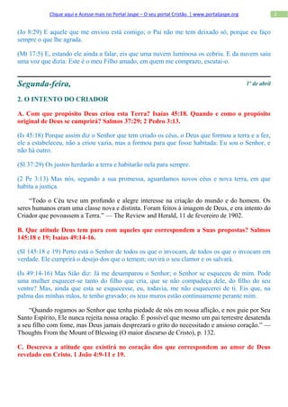 Clique aqui e Acesse mais no Portal Jaspe – O seu portal Cristão. | www.portaljaspe.org                 2


(Jo 8:29) E aquele que me enviou está comigo; o Pai não me tem deixado só, porque eu faço
sempre o que lhe agrada.

(Mt 17:5) E, estando ele ainda a falar, eis que uma nuvem luminosa os cobriu. E da nuvem saiu
uma voz que dizia: Este é o meu Filho amado, em quem me comprazo, escutai-o.


Segunda-feira,                                                                                        1º de abril

2. O INTENTO DO CRIADOR

A. Com que propósito Deus criou esta Terra? Isaías 45:18. Quando e como o propósito
original de Deus se cumprirá? Salmos 37:29; 2 Pedro 3:13.

(Is 45:18) Porque assim diz o Senhor que tem criado os céus, o Deus que formou a terra e a fez,
ele a estabeleceu, não a criou vazia, mas a formou para que fosse habitada: Eu sou o Senhor, e
não há outro.

(Sl 37:29) Os justos herdarão a terra e habitarão nela para sempre.

(2 Pe 3:13) Mas nós, segundo a sua promessa, aguardamos novos céus e nova terra, em que
habita a justiça.

    “Todo o Céu teve um profundo e alegre interesse na criação do mundo e do homem. Os
seres humanos eram uma classe nova e distinta. Foram feitos à imagem de Deus, e era intento do
Criador que povoassem a Terra.” — The Review and Herald, 11 de fevereiro de 1902.

B. Que atitude Deus tem para com aqueles que correspondem a Suas propostas? Salmos
145:18 e 19; Isaías 49:14-16.

(Sl 145:18 e 19) Perto está o Senhor de todos os que o invocam, de todos os que o invocam em
verdade. Ele cumprirá o desejo dos que o temem; ouvirá o seu clamor e os salvará.

(Is 49:14-16) Mas Sião diz: Já me desamparou o Senhor; o Senhor se esqueceu de mim. Pode
uma mulher esquecer-se tanto do filho que cria, que se não compadeça dele, do filho do seu
ventre? Mas, ainda que esta se esquecesse, eu, todavia, me não esquecerei de ti. Eis que, na
palma das minhas mãos, te tenho gravado; os teus muros estão continuamente perante mim.

    “Quando rogamos ao Senhor que tenha piedade de nós em nossa aflição, e nos guie por Seu
Santo Espírito, Ele nunca rejeita nossa oração. É possível que mesmo um pai terrestre desatenda
a seu filho com fome, mas Deus jamais desprezará o grito do necessitado e ansioso coração.” —
Thoughts From the Mount of Blessing (O maior discurso de Cristo), p. 132.

C. Descreva a atitude que existirá no coração dos que correspondem ao amor de Deus
revelado em Cristo. 1 João 4:9-11 e 19.
 