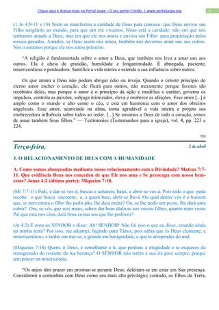 Clique aqui e Acesse mais no Portal Jaspe – O seu portal Cristão. | www.portaljaspe.org                3


(1 Jo 4:9-11 e 19) Nisto se manifestou a caridade de Deus para conosco: que Deus enviou seu
Filho unigênito ao mundo, para que por ele vivamos. Nisto está a caridade: não em que nós
tenhamos amado a Deus, mas em que ele nos amou e enviou seu Filho para propiciação pelos
nossos pecados. Amados, se Deus assim nos amou, também nós devemos amar uns aos outros.
Nós o amamos porque ele nos amou primeiro.

    “A religião é fundamentada sobre o amor a Deus, que também nos leva a amar uns aos
outros. Ela é cheia de gratidão, humildade e longanimidade. É abnegada, paciente,
misericordiosa e perdoadora. Santifica a vida inteira e estende a sua influência sobre outros.

     Os que amam a Deus não podem abrigar ódio ou inveja. Quando o celeste princípio do
eterno amor encher o coração, ele fluirá para outros, não meramente porque favores são
recebidos deles, mas porque o amor é o princípio da ação e modifica o caráter, governa os
impulsos, controla as paixões, subjuga inimizades, eleva e enobrece as afeições. Esse amor [...] é
amplo como o mundo e alto como o céu, e está em harmonia com o amor dos obreiros
angelicais. Esse amor, acariciado na alma, torna agradável a vida inteira e projeta sua
enobrecedora influência sobre todos ao redor. [...] Se amamos a Deus de todo o coração, temos
de amar também Seus filhos.” — Testimonies (Testemunhos para a igreja), vol. 4, pp. 223 e
224.
                                                                                                            Alto



Terça-feira,                                                                                          2 de abril

3. O RELACIONAMENTO DE DEUS COM A HUMANIDADE

A. Como somos abençoados mediante nosso relacionamento com a Divindade? Mateus 7:7-
11. Que evidência Deus nos concedeu de que Ele nos ama e Se preocupa com nosso bem-
estar? Jonas 4:2 (última parte); Miqueias 7:18.

(Mt 7:7-11) Pedi, e dar-se vos-á; buscai e achareis; batei, e abrir-se vos-á. Pois todo o que pede
recebe; o que busca encontra; e, a quem bate, abrir-se lhe-á. Ou qual dentre vós é o homem
que, se porventura o filho lhe pedir pão, lhe dará pedra? Ou, se lhe pedir um peixe, lhe dará uma
cobra? Ora, se vós, que sois maus, sabeis dar boas dádivas aos vossos filhos, quanto mais vosso
Pai que está nos céus, dará boas coisas aos que lhe pedirem?

(Jn 4:2) E orou ao SENHOR e disse: Ah! SENHOR! Não foi isso o que eu disse, estando ainda
na minha terra? Por isso, me adiantei, fugindo para Társis, pois sabia que és Deus clemente, e
misericordioso, e tardio em irar-se, e grande em benignidade, e que te arrependes do mal.

(Miqueias 7:18) Quem, ó Deus, é semelhante a ti, que perdoas a iniqüidade e te esqueces da
transgressão do restante da tua herança? O SENHOR não retém a sua ira para sempre, porque
tem prazer na misericórdia.

   “Os anjos têm prazer em prostrar-se perante Deus; deleitam-se em estar em Sua presença.
Consideram a comunhão com Deus como seu mais alto privilégio; contudo, os filhos da Terra,
 
