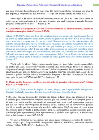 Clique aqui e Acesse mais no Portal Jaspe – O seu portal Cristão. | www.portaljaspe.org          4


que tanto precisam do auxílio que só Deus pode dar, parecem satisfeitos com andar sem a luz de
Seu Espírito, a companhia de Sua presença.” — Steps to Christ (Caminho a Cristo), p. 94.

    “Deus ligou a Si nosso coração por inúmeras provas no Céu e na Terra. Pelas obras da
natureza e os mais profundos e ternos laços terrestres que pode imaginar o coração humano,
procurou Ele revelar-Se a nós.” — lbidem, p. 10.

B. O que Deus está disposto a fazer em favor dos membros da família humana, apesar da
condição corrompida destes? Mateus 6:25-30.

(Mateus 6:25-30) Por isso, vos digo: não andeis ansiosos pela vossa vida, quanto ao que haveis
de comer ou beber; nem pelo vosso corpo, quanto ao que haveis de vestir. Não é a vida mais do
que o alimento, e o corpo, mais do que as vestes? Observai as aves do céu: não semeiam, não
colhem, nem ajuntam em celeiros; contudo, vosso Pai celeste as sustenta. Porventura, não valeis
vós muito mais do que as aves? Qual de vós, por ansioso que esteja, pode acrescentar um
côvado ao curso da sua vida? E por que andais ansiosos quanto ao vestuário? Considerai como
crescem os lírios do campo: eles não trabalham, nem fiam. Eu, contudo, vos afirmo que nem
Salomão, em toda a sua glória, se vestiu como qualquer deles. Ora, se Deus veste assim a erva
do campo, que hoje existe e amanhã é lançada no forno, quanto mais a vós outros, homens de
pequena fé?

    “No Sermão do Monte, Cristo ensinou aos discípulos preciosas lições quanto à necessidade
de confiar em Deus. Essas lições visavam a animar Seus filhos através de todos os séculos, e
chegaram até nós plenas de ensinos e conforto. O Salvador apontou a Seus seguidores as aves do
céu, trinando seus gorjeios de louvor, livres de cuidados, pois ‘não semeiam, nem segam’. E, no
entanto, o grande Pai lhes supre as necessidades. Pergunta o Salvador: ‘Não tendes vós muito
mais valor do que elas?’ (Mateus 6:26).” — lbidem, p. 123.

C. Quem auxilia homens e mulheres na obtenção de corretos relacionamentos? Gálatas
5:22 e 23; 2 Pedro 1:3-7.

(Gl 5:22 e 23) Mas o fruto do Espírito é: amor, alegria, paz, longanimidade, benignidade,
bondade, fidelidade, mansidão, domínio próprio. Contra estas coisa não há lei.

Visto como, pelo seu divino poder, nos têm sido doadas todas as coisas que conduzem à vida e
à piedade, pelo conhecimento completo daquele que nos chamou para a sua própria glória e
virtude, pelas quais nos têm sido doadas as suas preciosas e mui grandes promessas, para que
por elas vos torneis co-participantes da natureza divina, livrando-vos da corrupção das paixões
que há no mundo, por isso mesmo, vós, reunindo toda a vossa diligência, associai com a vossa
fé a virtude; com a virtude, o conhecimento; com o conhecimento, o domínio próprio; com o
domínio próprio, a perseverança; com a perseverança, a piedade; com a piedade, a fraternidade;
com a fraternidade, o amor.( 2Pe 1:3-7)

    “Os que se tornaram novas criaturas em Cristo Jesus produzirão os frutos do Espírito –
‘amor, alegria, paz, longanimidade, benignidade, bondade, fidelidade, mansidão, domínio
próprio’ (Gálatas 5:22 e 23).” — Ibidem, p. 58.
                                                                                                      Alto
 