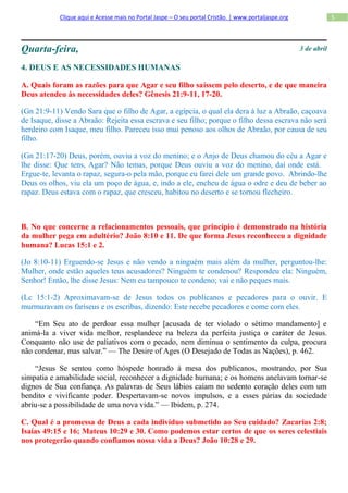 Clique aqui e Acesse mais no Portal Jaspe – O seu portal Cristão. | www.portaljaspe.org                5




Quarta-feira,                                                                                         3 de abril

4. DEUS E AS NECESSIDADES HUMANAS

A. Quais foram as razões para que Agar e seu filho saíssem pelo deserto, e de que maneira
Deus atendeu às necessidades deles? Gênesis 21:9-11, 17-20.

(Gn 21:9-11) Vendo Sara que o filho de Agar, a egípcia, o qual ela dera à luz a Abraão, caçoava
de Isaque, disse a Abraão: Rejeita essa escrava e seu filho; porque o filho dessa escrava não será
herdeiro com Isaque, meu filho. Pareceu isso mui penoso aos olhos de Abraão, por causa de seu
filho.

(Gn 21:17-20) Deus, porém, ouviu a voz do menino; e o Anjo de Deus chamou do céu a Agar e
lhe disse: Que tens, Agar? Não temas, porque Deus ouviu a voz do menino, daí onde está.
Ergue-te, levanta o rapaz, segura-o pela mão, porque eu farei dele um grande povo. Abrindo-lhe
Deus os olhos, viu ela um poço de água, e, indo a ele, encheu de água o odre e deu de beber ao
rapaz. Deus estava com o rapaz, que cresceu, habitou no deserto e se tornou flecheiro.



B. No que concerne a relacionamentos pessoais, que princípio é demonstrado na história
da mulher pega em adultério? João 8:10 e 11. De que forma Jesus reconheceu a dignidade
humana? Lucas 15:1 e 2.

(Jo 8:10-11) Erguendo-se Jesus e não vendo a ninguém mais além da mulher, perguntou-lhe:
Mulher, onde estão aqueles teus acusadores? Ninguém te condenou? Respondeu ela: Ninguém,
Senhor! Então, lhe disse Jesus: Nem eu tampouco te condeno; vai e não peques mais.

(Lc 15:1-2) Aproximavam-se de Jesus todos os publicanos e pecadores para o ouvir. E
murmuravam os fariseus e os escribas, dizendo: Este recebe pecadores e come com eles.

    “Em Seu ato de perdoar essa mulher [acusada de ter violado o sétimo mandamento] e
animá-la a viver vida melhor, resplandece na beleza da perfeita justiça o caráter de Jesus.
Conquanto não use de paliativos com o pecado, nem diminua o sentimento da culpa, procura
não condenar, mas salvar.” — The Desire of Ages (O Desejado de Todas as Nações), p. 462.

    “Jesus Se sentou como hóspede honrado à mesa dos publicanos, mostrando, por Sua
simpatia e amabilidade social, reconhecer a dignidade humana; e os homens anelavam tornar-se
dignos de Sua confiança. As palavras de Seus lábios caíam no sedento coração deles com um
bendito e vivificante poder. Despertavam-se novos impulsos, e a esses párias da sociedade
abriu-se a possibilidade de uma nova vida.” — Ibidem, p. 274.

C. Qual é a promessa de Deus a cada indivíduo submetido ao Seu cuidado? Zacarias 2:8;
Isaías 49:15 e 16; Mateus 10:29 e 30. Como podemos estar certos de que os seres celestiais
nos protegerão quando confiamos nossa vida a Deus? João 10:28 e 29.
 