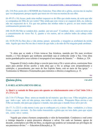 Clique aqui e Acesse mais no Portal Jaspe – O seu portal Cristão. | www.portaljaspe.org                6


(Zc 2:8) Pois assim diz o SENHOR dos Exércitos: Para obter ele a glória, enviou-me às nações
que vos despojaram; porque aquele que tocar em vós toca na menina do seu olho.

(Is 49:15 e 16) Acaso, pode uma mulher esquecer-se do filho que ainda mama, de sorte que não
se compadeça do filho do seu ventre? Mas ainda que esta viesse a se esquecer dele, eu, todavia,
não me esquecerei de ti. Eis que nas palmas das minhas mãos te gravei; os teus muros estão
continuamente perante mim.

(Mt 10:29-30) Não se vendem dois pardais por um asse? E nenhum deles cairá em terra sem
o consentimento de vosso Pai. E, quanto a vós outros, até os cabelos todos da cabeça estão
contados.

(Jo 10:28-29) Eu lhes dou a vida eterna; jamais perecerão, e ninguém as arrebatará da minha
mão. Aquilo que meu Pai me deu é maior do que tudo; e da mão do Pai ninguém pode arrebatar.



    “A alma que se rende a Cristo torna-se Sua fortaleza, mantida por Ele num revoltoso
mundo, e é Seu desígnio que nenhuma autoridade seja aí conhecida senão a Sua. Uma alma
assim guardada pelos seres celestes é inexpugnável aos ataques de Satanás.” — Ibidem, p. 324.

    “Enquanto [Cristo] a todos dirige o convite para irem a Ele e serem salvos, comissiona Seus
anjos para prestar divino auxílio a toda alma que a Ele se achega com arrependimento e
contrição; e, pessoalmente, por meio de Seu Espírito Santo, está no meio de Sua igreja.” —
Testimonies to Ministers (Testemunhos para ministros e obreiros evangélicos), p. 15.
                                                                                                            Alto



Quinta-feira,                                                                                         4 de abril

5. O RELACIONAMENTO IDEAL

A. Qual é a vontade de Deus para nós quanto ao relacionamento com o Céu? João 3:16 e
17; 17:3 e 22

(Jo 3:16-17) Porque Deus amou ao mundo de tal maneira que deu o seu Filho unigênito, para
que todo o que nele crê não pereça, mas tenha a vida eterna. Porquanto Deus enviou o seu
Filho ao mundo, não para que julgasse o mundo, mas para que o mundo fosse salvo por ele.

(Jo 17: 3 e 22) E a vida eterna é esta: que te conheçam a ti, o único Deus verdadeiro, e a Jesus
Cristo, a quem enviaste. Eu lhes tenho transmitido a glória que me tens dado, para que sejam
um, como nós o somos.

    “Aquele que criara o homem compreendia o valor da humanidade. Condenava o mal como
o inimigo daqueles a quem procurava abençoar e salvar. Em cada ser humano, apesar de
decaído, contemplava um filho de Deus, ou alguém que poderia ser restaurado aos privilégios de
seu parentesco divino.” — Education (Educação), p. 79.
 