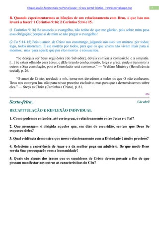 Clique aqui e Acesse mais no Portal Jaspe – O seu portal Cristão. | www.portaljaspe.org                7


B. Quando experimentarmos as bênçãos de um relacionamento com Deus, o que isso nos
levará a fazer? 1 Coríntios 9:16; 2 Coríntios 5:14 e 15.

(1 Coríntios 9:16) Se anuncio o evangelho, não tenho de que me gloriar, pois sobre mim pesa
essa obrigação; porque ai de mim se não pregar o evangelho!

(2 Co 5:14-15) Pois o amor de Cristo nos constrange, julgando nós isto: um morreu por todos;
logo, todos morreram. E ele morreu por todos, para que os que vivem não vivam mais para si
mesmos, mas para aquele que por eles morreu e ressuscitou.

      “Se desejais ser Seus seguidores [do Salvador], deveis cultivar a compaixão e a simpatia.
[...] Se estais olhando para Jesus, e dEle tirando conhecimento, força e graça, podeis transmitir a
outros a Sua consolação, pois o Consolador está convosco.” — Welfare Ministry (Beneficência
social), p. 26.

     “O amor de Cristo, revelado a nós, torna-nos devedores a todos os que O não conhecem.
Deus nos outorgou luz, não para nosso proveito exclusivo, mas para que a derramássemos sobre
eles.” — Steps to Christ (Caminho a Cristo), p. 81.
                                                                                                            Alto



Sexta-feira,                                                                                          5 de abril

RECAPITULAÇÃO E REFLEXÃO INDIVIDUAL

1. Como podemos entender, até certo grau, o relacionamento entre Jesus e o Pai?

2. Que mensagem é dirigida aqueles que, em dias de escuridão, sentem que Deus Se
esqueceu deles?

3. Qual evidência demonstra que nosso relacionamento com a Divindade é muito precioso?

4. Relacione a experiência de Agar e a da mulher pega em adultério. De que modo Deus
revela Sua preocupação com a humanidade?

5. Quais são alguns dos traços que os seguidores de Cristo devem possuir a fim de que
possam manifestar aos outros as características do Céu?
 
