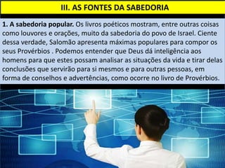 III. AS FONTES DA SABEDORIA
1. A sabedoria popular. Os livros poéticos mostram, entre outras coisas
como louvores e orações, muito da sabedoria do povo de Israel. Ciente
dessa verdade, Salomão apresenta máximas populares para compor os
seus Provérbios . Podemos entender que Deus dá inteligência aos
homens para que estes possam analisar as situações da vida e tirar delas
conclusões que servirão para si mesmos e para outras pessoas, em
forma de conselhos e advertências, como ocorre no livro de Provérbios.
 