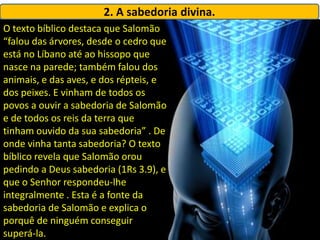 2. A sabedoria divina.
O texto bíblico destaca que Salomão
“falou das árvores, desde o cedro que
está no Líbano até ao hissopo que
nasce na parede; também falou dos
animais, e das aves, e dos répteis, e
dos peixes. E vinham de todos os
povos a ouvir a sabedoria de Salomão
e de todos os reis da terra que
tinham ouvido da sua sabedoria” . De
onde vinha tanta sabedoria? O texto
bíblico revela que Salomão orou
pedindo a Deus sabedoria (1Rs 3.9), e
que o Senhor respondeu-lhe
integralmente . Esta é a fonte da
sabedoria de Salomão e explica o
porquê de ninguém conseguir
superá-la.
 