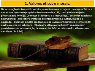 Na introdução do livro de Provérbios, encontramos um conjunto de valores éticos e
morais que revelam o propósito desses conselhos. Ali, consta todo o objetivo
proposto pelo livro: (1) Conhecer a sabedoria e a instrução; (2) entender as palavras
da prudência; (3) receber a instrução do entendimento, a justiça, o juízo e a
equidade; (4) dar aos simples prudência e aos jovens conhecimento e sensatez; (5)
ouvir e crescer em sabedoria; (6) adquirir sábios conselhos; (7) compreender
provérbios e sua interpretação, bem como também as palavras dos sábios e suas
metáforas (Pv 1.1-6).
1. Valores éticos e morais.
 