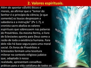 1. Valores éticos e morais. Na introdução do livro de Provérbios, encontramos um
conjunto de valores éticos e morais que revelam o propósito desses conselhos.
Ali, consta todo o objetivo proposto pelo livro: (1) Conhecer a sabedoria e a instrução;
(2) entender as palavras da prudência; (3) receber a instrução do entendimento, a
justiça, o juízo e a equidade; (4) dar aos simples prudência e aos jovens conhecimento
e sensatez; (5) ouvir e crescer em sabedoria; (6) adquirir sábios conselhos; (7)
compreender provérbios e sua interpretação, bem como também as palavras dos
sábios e suas metáforas (Pv 1.1-6).
Além de apontar valores éticos e
morais, ao afirmar que o “temor do
Senhor é o princípio da ciência; [e que
somente] os loucos desprezam a
sabedoria e a instrução” (Pv 1.7), o
cronista sacro abaliza os valores
espirituais que sobressaem nas palavras
de Provérbios. Da mesma forma, o livro
de Eclesiastes aponta para Deus como a
razão de toda a existência humana. Fora
dele não há base segura para uma moral
social. Os livros de Provérbios e
Eclesiastes formam uma tessitura
milenar no contexto religioso judaico
que, adaptado à nossa
realidade, apresentam conselhos
práticos para a vida cotidiana de todos os
2. Valores espirituais.
 